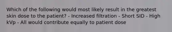 Which of the following would most likely result in the greatest skin dose to the patient? - Increased filtration - Short SID - High kVp - All would contribute equally to patient dose