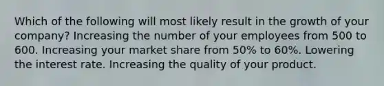 Which of the following will most likely result in the growth of your company? Increasing the number of your employees from 500 to 600. Increasing your market share from 50% to 60%. Lowering the interest rate. Increasing the quality of your product.