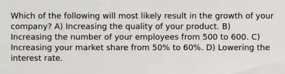 Which of the following will most likely result in the growth of your company? A) Increasing the quality of your product. B) Increasing the number of your employees from 500 to 600. C) Increasing your market share from 50% to 60%. D) Lowering the interest rate.