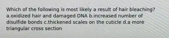 Which of the following is most likely a result of hair bleaching? a.oxidized hair and damaged DNA b.increased number of disulfide bonds c.thickened scales on the cuticle d.a more triangular cross section