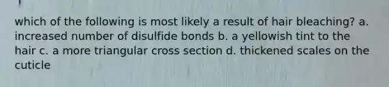 which of the following is most likely a result of hair bleaching? a. increased number of disulfide bonds b. a yellowish tint to the hair c. a more triangular cross section d. thickened scales on the cuticle