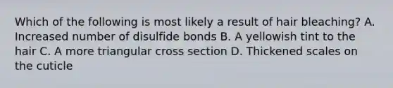 Which of the following is most likely a result of hair bleaching? A. Increased number of disulfide bonds B. A yellowish tint to the hair C. A more triangular cross section D. Thickened scales on the cuticle