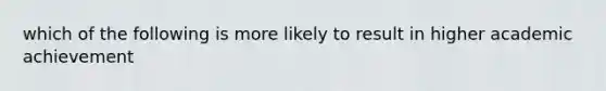 which of the following is more likely to result in higher academic achievement