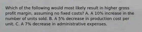 Which of the following would most likely result in higher <a href='https://www.questionai.com/knowledge/klIB6Lsdwh-gross-profit' class='anchor-knowledge'>gross profit</a> margin, assuming no fixed costs? A. A 10% increase in the number of units sold. B. A 5% decrease in production cost per unit. C. A 7% decrease in administrative expenses.