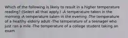 Which of the following is likely to result in a higher temperature reading? (Select all that apply.) -A temperature taken in the morning -A temperature taken in the evening -The temperature of a healthy elderly adult -The temperature of a teenager who just ran a mile -The temperature of a college student taking an exam