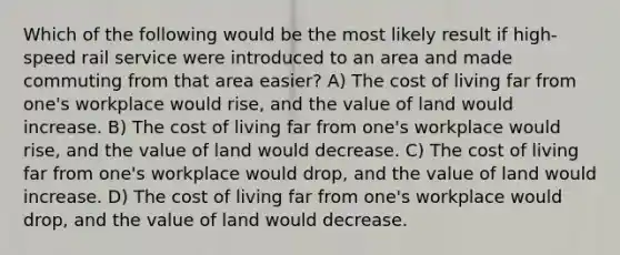 Which of the following would be the most likely result if high-speed rail service were introduced to an area and made commuting from that area easier? A) The cost of living far from one's workplace would rise, and the value of land would increase. B) The cost of living far from one's workplace would rise, and the value of land would decrease. C) The cost of living far from one's workplace would drop, and the value of land would increase. D) The cost of living far from one's workplace would drop, and the value of land would decrease.