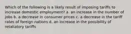 Which of the following is a likely result of imposing tariffs to increase domestic employment? a. an increase in the number of jobs b. a decrease in consumer prices c. a decrease in the tariff rates of foreign nations d. an increase in the possibility of retaliatory tariffs