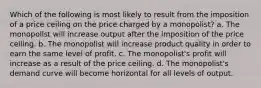 Which of the following is most likely to result from the imposition of a price ceiling on the price charged by a monopolist? a. The monopolist will increase output after the imposition of the price ceiling. b. The monopolist will increase product quality in order to earn the same level of profit. c. The monopolist's profit will increase as a result of the price ceiling. d. The monopolist's demand curve will become horizontal for all levels of output.