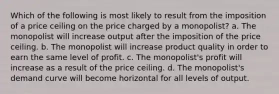 Which of the following is most likely to result from the imposition of a price ceiling on the price charged by a monopolist? a. The monopolist will increase output after the imposition of the price ceiling. b. The monopolist will increase product quality in order to earn the same level of profit. c. The monopolist's profit will increase as a result of the price ceiling. d. The monopolist's demand curve will become horizontal for all levels of output.