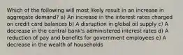 Which of the following will most likely result in an increase in aggregate demand? a) An increase in the interest rates charged on credit card balances b) A disruption in global oil supply c) A decrease in the central bank's administered interest rates d) A reduction of pay and benefits for government employees e) A decrease in the wealth of households