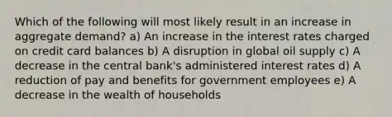 Which of the following will most likely result in an increase in aggregate demand? a) An increase in the interest rates charged on credit card balances b) A disruption in global oil supply c) A decrease in the central bank's administered interest rates d) A reduction of pay and benefits for government employees e) A decrease in the wealth of households