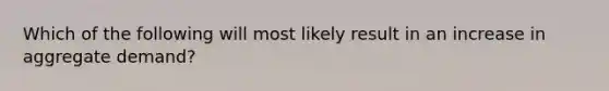 Which of the following will most likely result in an increase in aggregate demand?