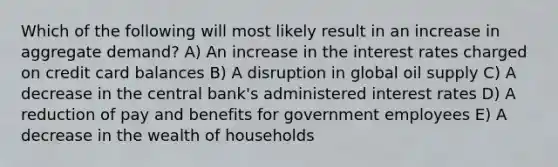 Which of the following will most likely result in an increase in aggregate demand? A) An increase in the interest rates charged on credit card balances B) A disruption in global oil supply C) A decrease in the central bank's administered interest rates D) A reduction of pay and benefits for government employees E) A decrease in the wealth of households