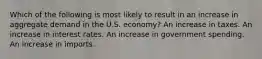 Which of the following is most likely to result in an increase in aggregate demand in the U.S. economy? An increase in taxes. An increase in interest rates. An increase in government spending. An increase in imports.