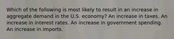 Which of the following is most likely to result in an increase in aggregate demand in the U.S. economy? An increase in taxes. An increase in interest rates. An increase in government spending. An increase in imports.