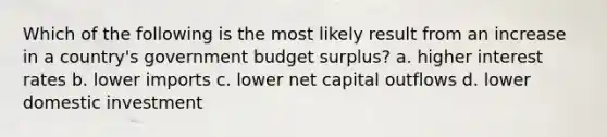 Which of the following is the most likely result from an increase in a country's government budget surplus? a. higher interest rates b. lower imports c. lower net capital outflows d. lower domestic investment