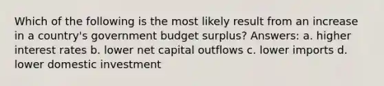 Which of the following is the most likely result from an increase in a country's government budget surplus? Answers: a. higher interest rates b. lower net capital outflows c. lower imports d. lower domestic investment