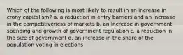 Which of the following is most likely to result in an increase in crony capitalism? a. a reduction in entry barriers and an increase in the competitiveness of markets b. an increase in government spending and growth of government regulation c. a reduction in the size of government d. an increase in the share of the population voting in elections