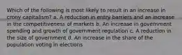 Which of the following is most likely to result in an increase in crony capitalism? a. A reduction in entry barriers and an increase in the competitiveness of markets b. An increase in government spending and growth of government regulation c. A reduction in the size of government d. An increase in the share of the population voting in elections