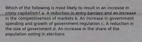 Which of the following is most likely to result in an increase in crony capitalism? a. A reduction in entry barriers and an increase in the competitiveness of markets b. An increase in government spending and growth of government regulation c. A reduction in the size of government d. An increase in the share of the population voting in elections