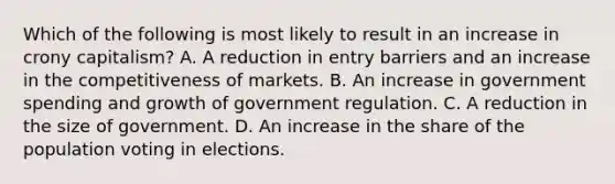 Which of the following is most likely to result in an increase in crony capitalism? A. A reduction in entry barriers and an increase in the competitiveness of markets. B. An increase in government spending and growth of government regulation. C. A reduction in the size of government. D. An increase in the share of the population voting in elections.