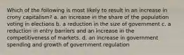 Which of the following is most likely to result in an increase in crony capitalism? a. an increase in the share of the population voting in elections b. a reduction in the size of government c. a reduction in entry barriers and an increase in the competitiveness of markets. d. an increase in government spending and growth of government regulation