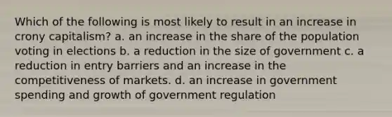 Which of the following is most likely to result in an increase in crony capitalism? a. an increase in the share of the population voting in elections b. a reduction in the size of government c. a reduction in entry barriers and an increase in the competitiveness of markets. d. an increase in government spending and growth of government regulation