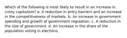 Which of the following is most likely to result in an increase in crony capitalism? a. A reduction in entry barriers and an increase in the competitiveness of markets. b. An increase in government spending and growth of government regulation. c. A reduction in the size of government. d. An increase in the share of the population voting in elections.