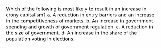 Which of the following is most likely to result in an increase in crony capitalism? a. A reduction in entry barriers and an increase in the competitiveness of markets. b. An increase in government spending and growth of government regulation. c. A reduction in the size of government. d. An increase in the share of the population voting in elections.