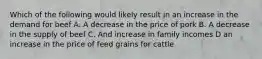 Which of the following would likely result in an increase in the demand for beef A. A decrease in the price of pork B. A decrease in the supply of beef C. And increase in family incomes D an increase in the price of feed grains for cattle