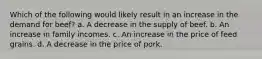 Which of the following would likely result in an increase in the demand for beef? a. A decrease in the supply of beef. b. An increase in family incomes. c. An increase in the price of feed grains. d. A decrease in the price of pork.