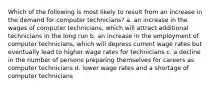 Which of the following is most likely to result from an increase in the demand for computer technicians? a. an increase in the wages of computer technicians, which will attract additional technicians in the long run b. an increase in the employment of computer technicians, which will depress current wage rates but eventually lead to higher wage rates for technicians c. a decline in the number of persons preparing themselves for careers as computer technicians d. lower wage rates and a shortage of computer technicians