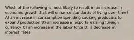 Which of the following is most likely to result in an increase in economic growth that will enhance standards of living over time? A) an increase in consumption spending causing producers to expand production B) an increase in exports earning foreign currency C) an increase in the labor force D) a decrease in interest rates