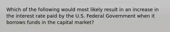 Which of the following would most likely result in an increase in the interest rate paid by the U.S. Federal Government when it borrows funds in the capital market?