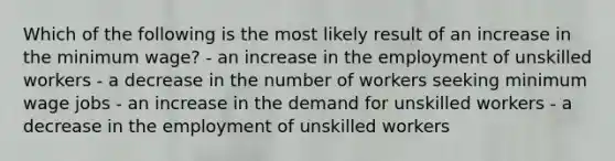 Which of the following is the most likely result of an increase in the minimum wage? - an increase in the employment of unskilled workers - a decrease in the number of workers seeking minimum wage jobs - an increase in the demand for unskilled workers - a decrease in the employment of unskilled workers