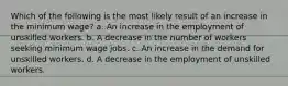 Which of the following is the most likely result of an increase in the minimum wage? a. An increase in the employment of unskilled workers. b. A decrease in the number of workers seeking minimum wage jobs. c. An increase in the demand for unskilled workers. d. A decrease in the employment of unskilled workers.