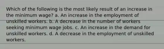 Which of the following is the most likely result of an increase in the minimum wage? a. An increase in the employment of unskilled workers. b. A decrease in the number of workers seeking minimum wage jobs. c. An increase in the demand for unskilled workers. d. A decrease in the employment of unskilled workers.