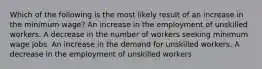 Which of the following is the most likely result of an increase in the minimum wage? An increase in the employment of unskilled workers. A decrease in the number of workers seeking minimum wage jobs. An increase in the demand for unskilled workers. A decrease in the employment of unskilled workers