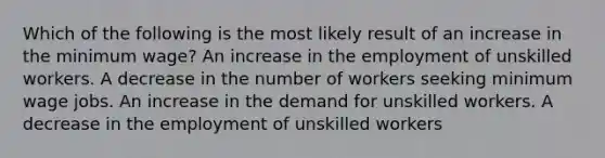 Which of the following is the most likely result of an increase in the minimum wage? An increase in the employment of unskilled workers. A decrease in the number of workers seeking minimum wage jobs. An increase in the demand for unskilled workers. A decrease in the employment of unskilled workers