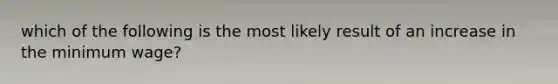 which of the following is the most likely result of an increase in the minimum wage?