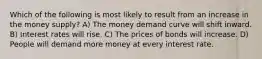 Which of the following is most likely to result from an increase in the money supply? A) The money demand curve will shift inward. B) Interest rates will rise. C) The prices of bonds will increase. D) People will demand more money at every interest rate.