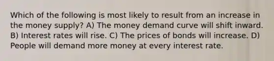 Which of the following is most likely to result from an increase in the money supply? A) The money demand curve will shift inward. B) Interest rates will rise. C) The prices of bonds will increase. D) People will demand more money at every interest rate.