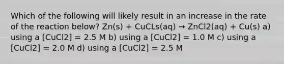 Which of the following will likely result in an increase in the rate of the reaction below? Zn(s) + CuCLs(aq) → ZnCl2(aq) + Cu(s) a) using a [CuCl2] = 2.5 M b) using a [CuCl2] = 1.0 M c) using a [CuCl2] = 2.0 M d) using a [CuCl2] = 2.5 M