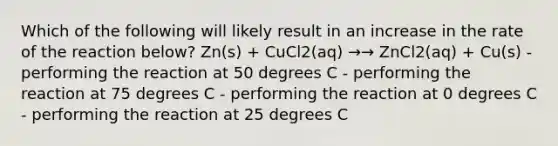 Which of the following will likely result in an increase in the rate of the reaction below? Zn(s) + CuCl2(aq) →→ ZnCl2(aq) + Cu(s) -performing the reaction at 50 degrees C - performing the reaction at 75 degrees C - performing the reaction at 0 degrees C - performing the reaction at 25 degrees C