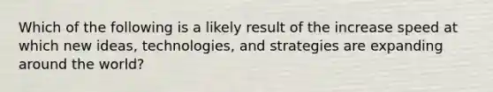 Which of the following is a likely result of the increase speed at which new ideas, technologies, and strategies are expanding around the world?