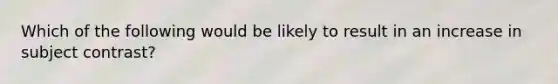 Which of the following would be likely to result in an increase in subject contrast?