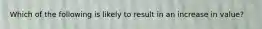 Which of the following is likely to result in an increase in value?