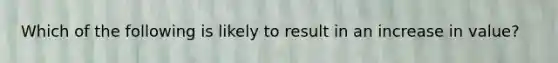 Which of the following is likely to result in an increase in value?