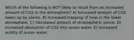 Which of the following is NOT likely to result from an increased amount of CO2 in the atmosphere? A) Increased amount of CO2 taken up by plants. B) Increased trapping of heat in the lower atmosphere. C) Decreased amount of stratospheric ozone. D) Increased absorption of CO2 into ocean water. E) Increased acidity of ocean water.