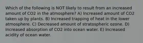 Which of the following is NOT likely to result from an increased amount of CO2 in the atmosphere? A) Increased amount of CO2 taken up by plants. B) Increased trapping of heat in the lower atmosphere. C) Decreased amount of stratospheric ozone. D) Increased absorption of CO2 into ocean water. E) Increased acidity of ocean water.